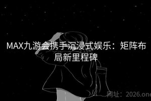 MAX九游会携手沉浸式娱乐：矩阵布局新里程碑