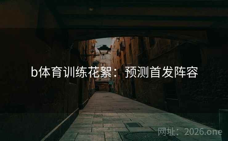b体育训练花絮：预测首发阵容