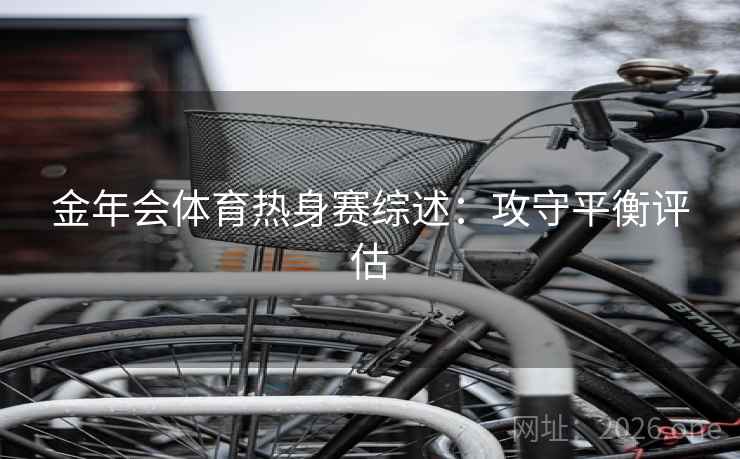 金年会体育热身赛综述:攻守平衡评估 金年会体育热身赛综述:攻守平衡评估